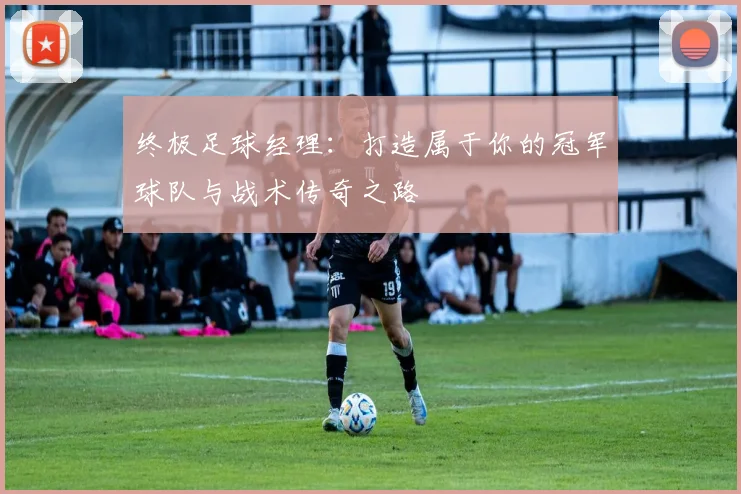 终极足球经理：打造属于你的冠军球队与战术传奇之路