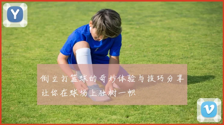 倒立打篮球的奇妙体验与技巧分享让你在球场上独树一帜