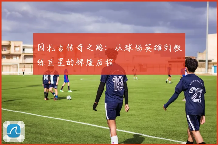 因扎吉传奇之路：从球场英雄到教练巨星的辉煌历程