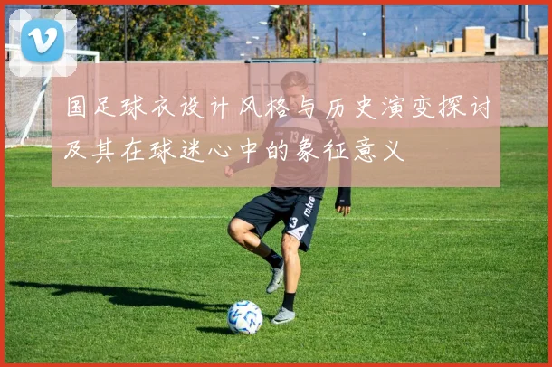 国足球衣设计风格与历史演变探讨及其在球迷心中的象征意义