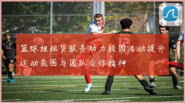 篮球框租赁服务助力校园活动提升运动氛围与团队合作精神