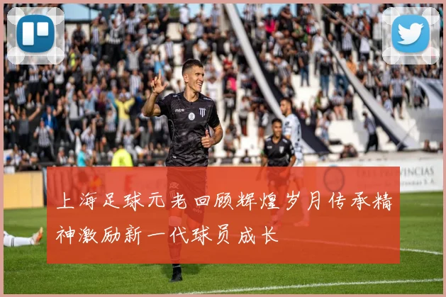 上海足球元老回顾辉煌岁月传承精神激励新一代球员成长