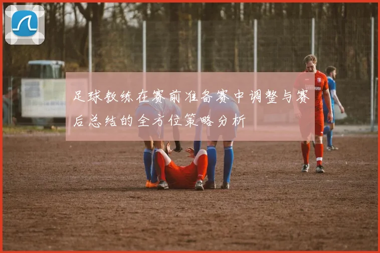 足球教练在赛前准备赛中调整与赛后总结的全方位策略分析