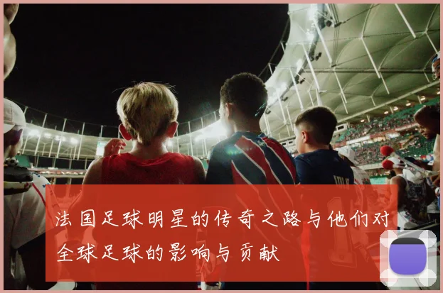 法国足球明星的传奇之路与他们对全球足球的影响与贡献
