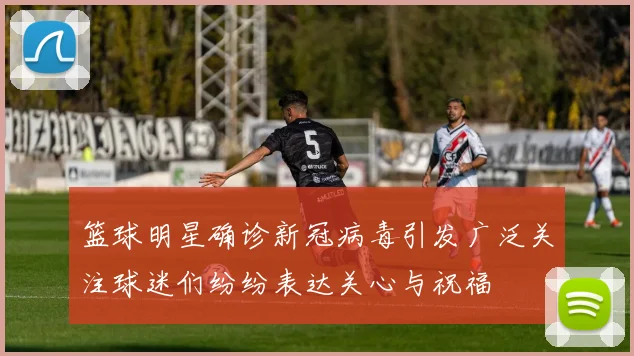 篮球明星确诊新冠病毒引发广泛关注球迷们纷纷表达关心与祝福