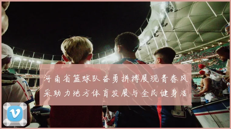 河南省篮球队奋勇拼搏展现青春风采助力地方体育发展与全民健身活动