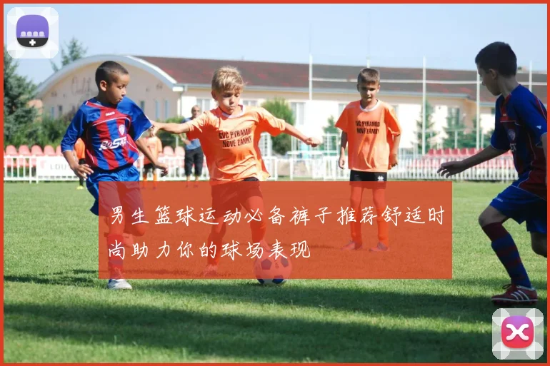 男生篮球运动必备裤子推荐舒适时尚助力你的球场表现