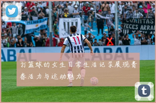 打篮球的女生日常生活记录展现青春活力与运动魅力