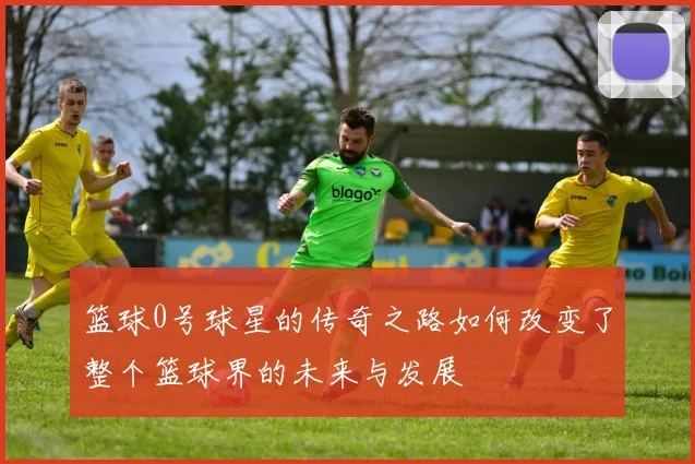 篮球0号球星的传奇之路如何改变了整个篮球界的未来与发展